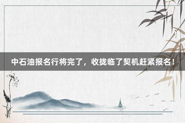 中石油报名行将完了，收拢临了契机赶紧报名！