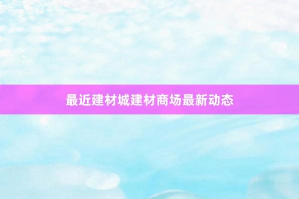 最近建材城建材商场最新动态