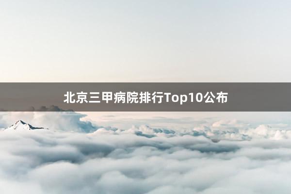 北京三甲病院排行Top10公布
